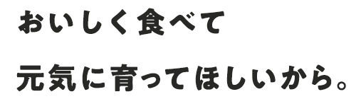 おいしく食べて元気に育ってほしいから。