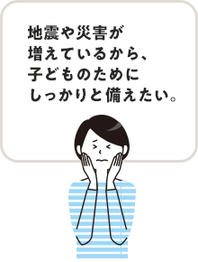 地震や災害が増えているから、子どものためにしっかりと備えたい。